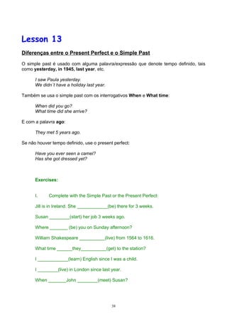 Lesson 13
Diferenças entre o Present Perfect e o Simple Past

O simple past é usado com alguma palavra/expressão que denote tempo definido, tais
como yesterday, in 1945, last year, etc.

      I saw Paula yesterday.
      We didn´t have a holiday last year.

Também se usa o simple past com os interrogativos When e What time:

      When did you go?
      What time did she arrive?

E com a palavra ago:

      They met 5 years ago.

Se não houver tempo definido, use o present perfect:

      Have you ever seen a camel?
      Has she got dressed yet?



      Exercises:


      I.     Complete with the Simple Past or the Present Perfect:

      Jill is in Ireland. She ____________(be) there for 3 weeks.

      Susan ________(start) her job 3 weeks ago.

      Where _______ (be) you on Sunday afternoon?

      William Shakespeare __________(live) from 1564 to 1616.

      What time ______they__________(get) to the station?

      I ____________(learn) English since I was a child.

      I ________(live) in London since last year.

      When _______John ________(meet) Susan?




                                            38
 