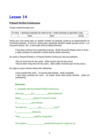 Lesson 14
Present Perfect Continuous

Tempo verbal formado com:

  To have + particípio passado do verbo to be + verbo principal no gerúndio (-ing):
         I          have                     been                             doing

Indica que uma certa ação ou estado iniciado no passado continua se desenrolando no
momento presente. É comum, nesse caso, expressar também desde quando (since...) ou
há quanto tempo (for...) essa ação está se desenvolvendo:

      It has been raining since yesterday evening. (Está chovendo desde ontem à noite –
      a ação começou no passado e ainda está se desenvolvendo).

Às vezes o Present Perfect e o Present Perfect Continuous são equivalentes:

      They’ve lived here for ten years. (Eles moram aqui há dez anos)
      They’ve been living here for ten years. (Eles estão morando aqui há dez anos).

Em alguns casos indicam idéias bem diferentes:

      I have painted the room. ( O quarto está pintado. Ação completa)
      I have been painting the room. (O quarto ainda está sendo pintado. Ação em
      andamento)


      Exercises:

      I. Complete with the Present Perfect Continuous:

      How long ______you ____________(learn) German?

      David ___________(watch) Tv since 5 o´clock.

      It _____________(rain) all day.

      You look hot. _________you ___________(run)?

      I ______________(lose) you.

      They ____________(wait) for a long time.


      The masons ________________(build) that house for 3 years or so.



                                           39
 