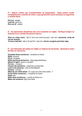 4° - Alguns verbos vem acompanhados de preposições. Estas podem mudar
completamente o sentido do verbo, o que geralmente causa confusão se seguirmos
o sentido literal:

Put out: apagar
Look for: procurar
Run out of: acabar



5° - As expressões idiomáticas são uma constante em inglês. Verifique sempre no
dicionário se o sentido lhe parecer bizarro:

Once in a blue moon: não é “uma vez numa lua azul”, mas sim, raramente, muito de
vez em quando.
To have cold feet: não é “ter pé frio”, mas sim, não ter coragem para fazer algo.



6° - As instruções são dadas em inglês no caderno de exercícios. Aprenda-as antes
de fazer os exercícios:

Complete these sentences: complete as frases
Write: escreva
Fill in: complete
Write questions/sentences: faça perguntas/frases
Which is right?: qual é a correta?
Put (in)...: coloque
Answer the questions: responda as perguntas
Look at the pictures: olhe as fotos/figuras
Choose: escolha
What do you think about...?: o que que você acha sobre...?
Finish these sentences...: complete as frases
Read: leia
Make these sentences...: ponha as frases na...
Make one sentence: faça uma frase




                                          4
 
