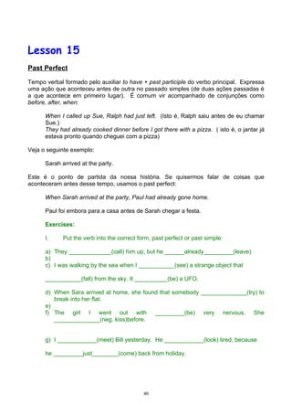 Lesson 15
Past Perfect

Tempo verbal formado pelo auxiliar to have + past participle do verbo principal. Expressa
uma ação que aconteceu antes de outra no passado simples (de duas ações passadas é
a que acontece em primeiro lugar). É comum vir acompanhado de conjunções como
before, after, when:

      When I called up Sue, Ralph had just left. (Isto é, Ralph saiu antes de eu chamar
      Sue.)
      They had already cooked dinner before I got there with a pizza. ( isto é, o jantar já
      estava pronto quando cheguei com a pizza)

Veja o seguinte exemplo:

      Sarah arrived at the party.

Este é o ponto de partida da nossa história. Se quisermos falar de coisas que
aconteceram antes desse tempo, usamos o past perfect:

      When Sarah arrived at the party, Paul had already gone home.

      Paul foi embora para a casa antes de Sarah chegar a festa.

      Exercises:

      I.     Put the verb into the correct form, past perfect or past simple:

      a) They _____________(call) him up, but he ______already_________(leave)
      b)
      c) I was walking by the sea when I ___________(see) a strange object that

      ___________(fall) from the sky. It __________(be) a UFO.

      d) When Sara arrived at home, she found that somebody ______________(try) to
         break into her flat.
      e)
      f) The girl I went out with _________(be) very nervous. She
         ______________(neg. kiss)before.


      g) I ____________(meet) Bill yesterday. He ____________(look) tired, because

      he _________just________(come) back from holiday.




                                             40
 