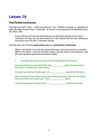 Lesson 16
Past Perfect Continuous

Formado com had + been + verbo principal com –ing. Enfatiza a duração ou repetição da
ação até determinado tempo no passado. É comum vir acompanhado de advérbios como
for, when¸ after:

      It was 8:00 pm and she was tired because she had been working for ten hours.
      Yesterday morning I got up and looked out of the window.The sun was shining but
      the ground was very wet. It had been raining.

Atenção para não confundir past continuous com past perfect continuous:

      When I met Sarah, I saw she was crying (ela estava chorando quando a encontrei)
      When I met Sarah, I saw she had been crying ( ela não estava mais chorando, mas
      deu para perceber que estivera chorando antes).


      I.    Complete the sentences below with the Past Perfect Continuous:

      Our game of tennins was interrupted. We ____________(play) for about half an
      hour when it started to rain very heavily.

      Ken gave up smoking 2 weeks ago. He _______________(smoke) for 30 years.

      When the boys came into the house, their clothes were dirty, their hair was untidy
      and one of them had a black eye. They ______________(fight)

      I was very tired when I arrived home. I ________________(work) hard all day.




                                            41
 