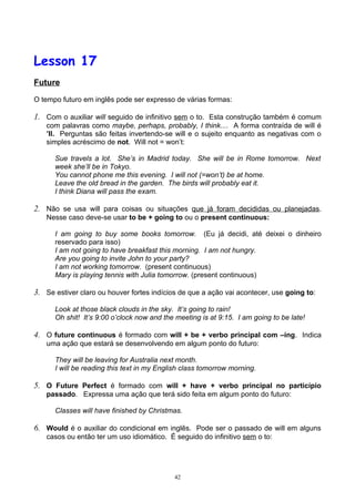 Lesson 17
Future

O tempo futuro em inglês pode ser expresso de várias formas:

1. Com o auxiliar will seguido de infinitivo sem o to. Esta construção também é comum
   com palavras como maybe, perhaps, probably, I think.... A forma contraída de will é
   ’ll. Perguntas são feitas invertendo-se will e o sujeito enquanto as negativas com o
   simples acréscimo de not. Will not = won’t:

      Sue travels a lot. She’s in Madrid today. She will be in Rome tomorrow. Next
      week she’ll be in Tokyo.
      You cannot phone me this evening. I will not (=won’t) be at home.
      Leave the old bread in the garden. The birds will probably eat it.
      I think Diana will pass the exam.

2. Não se usa will para coisas ou situações que já foram decididas ou planejadas.
   Nesse caso deve-se usar to be + going to ou o present continuous:

      I am going to buy some books tomorrow. (Eu já decidi, até deixei o dinheiro
      reservado para isso)
      I am not going to have breakfast this morning. I am not hungry.
      Are you going to invite John to your party?
      I am not working tomorrow. (present continuous)
      Mary is playing tennis with Julia tomorrow. (present continuous)

3. Se estiver claro ou houver fortes indícios de que a ação vai acontecer, use going to:

      Look at those black clouds in the sky. It’s going to rain!
      Oh shit! It’s 9:00 o’clock now and the meeting is at 9:15. I am going to be late!

4. O future continuous é formado com will + be + verbo principal com –ing. Indica
   uma ação que estará se desenvolvendo em algum ponto do futuro:

      They will be leaving for Australia next month.
      I will be reading this text in my English class tomorrow morning.

5. O Future Perfect é formado com will + have + verbo principal no particípio
   passado. Expressa uma ação que terá sido feita em algum ponto do futuro:

      Classes will have finished by Christmas.

6. Would é o auxiliar do condicional em inglês. Pode ser o passado de will em alguns
   casos ou então ter um uso idiomático. É seguido do infinitivo sem o to:




                                            42
 