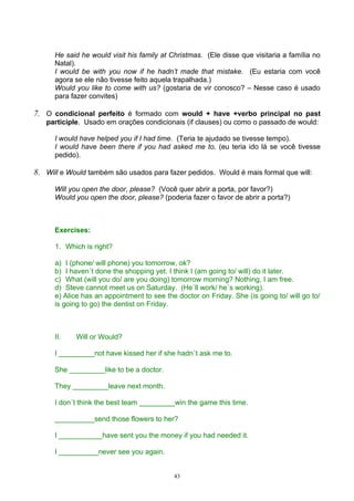 He said he would visit his family at Christmas. (Ele disse que visitaria a família no
      Natal).
      I would be with you now if he hadn’t made that mistake. (Eu estaria com você
      agora se ele não tivesse feito aquela trapalhada.)
      Would you like to come with us? (gostaria de vir conosco? – Nesse caso é usado
      para fazer convites)

7. O condicional perfeito é formado com would + have +verbo principal no past
   participle. Usado em orações condicionais (if clauses) ou como o passado de would:

      I would have helped you if I had time. (Teria te ajudado se tivesse tempo).
      I would have been there if you had asked me to. (eu teria ido lá se você tivesse
      pedido).

8. Will e Would também são usados para fazer pedidos. Would é mais formal que will:

      Will you open the door, please? (Você quer abrir a porta, por favor?)
      Would you open the door, please? (poderia fazer o favor de abrir a porta?)



      Exercises:

      1. Which is right?

      a) I (phone/ will phone) you tomorrow, ok?
      b) I haven´t done the shopping yet. I think I (am going to/ will) do it later.
      c) What (will you do/ are you doing) tomorrow morning? Nothing, I am free.
      d) Steve cannot meet us on Saturday. (He´ll work/ he´s working).
      e) Alice has an appointment to see the doctor on Friday. She (is going to/ will go to/
      is going to go) the dentist on Friday.



      II.   Will or Would?

      I _________not have kissed her if she hadn´t ask me to.

      She _________like to be a doctor.

      They _________leave next month.

      I don´t think the best team _________win the game this time.

      __________send those flowers to her?

      I ___________have sent you the money if you had needed it.

      I __________never see you again.


                                            43
 