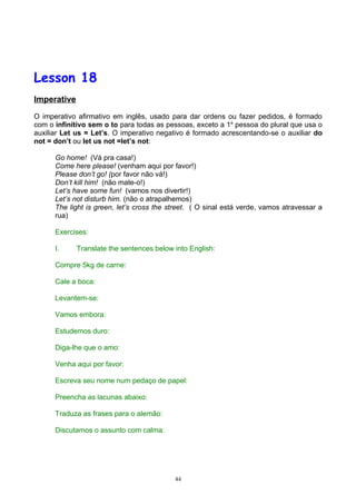 Lesson 18
Imperative

O imperativo afirmativo em inglês, usado para dar ordens ou fazer pedidos, é formado
com o infinitivo sem o to para todas as pessoas, exceto a 1a pessoa do plural que usa o
auxiliar Let us = Let’s. O imperativo negativo é formado acrescentando-se o auxiliar do
not = don’t ou let us not =let’s not:

      Go home! (Vá pra casa!)
      Come here please! (venham aqui por favor!)
      Please don’t go! (por favor não vá!)
      Don’t kill him! (não mate-o!)
      Let’s have some fun! (vamos nos divertir!)
      Let’s not disturb him. (não o atrapalhemos)
      The light is green, let’s cross the street. ( O sinal está verde, vamos atravessar a
      rua)

      Exercises:

      I.     Translate the sentences below into English:

      Compre 5kg de carne:

      Cale a boca:

      Levantem-se:

      Vamos embora:

      Estudemos duro:

      Diga-lhe que o amo:

      Venha aqui por favor:

      Escreva seu nome num pedaço de papel:

      Preencha as lacunas abaixo:

      Traduza as frases para o alemão:

      Discutamos o assunto com calma:




                                           44
 