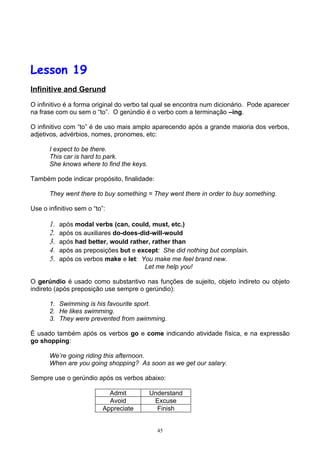 Lesson 19
Infinitive and Gerund

O infinitivo é a forma original do verbo tal qual se encontra num dicionário. Pode aparecer
na frase com ou sem o “to”. O gerúndio é o verbo com a terminação –ing.

O infinitivo com “to” é de uso mais amplo aparecendo após a grande maioria dos verbos,
adjetivos, advérbios, nomes, pronomes, etc:

       I expect to be there.
       This car is hard to park.
       She knows where to find the keys.

Também pode indicar propósito, finalidade:

       They went there to buy something = They went there in order to buy something.

Use o infinitivo sem o “to”:

       1.   após modal verbs (can, could, must, etc.)
       2.   após os auxiliares do-does-did-will-would
       3.   após had better, would rather, rather than
       4.   após as preposições but e except: She did nothing but complain.
       5.   após os verbos make e let: You make me feel brand new.
                                         Let me help you!

O gerúndio é usado como substantivo nas funções de sujeito, objeto indireto ou objeto
indireto (após preposição use sempre o gerúndio):

       1. Swimming is his favourite sport.
       2. He likes swimming.
       3. They were prevented from swimming.

É usado também após os verbos go e come indicando atividade física, e na expressão
go shopping:

       We’re going riding this afternoon.
       When are you going shopping? As soon as we get our salary.

Sempre use o gerúndio após os verbos abaixo:

                             Admit         Understand
                             Avoid          Excuse
                           Appreciate        Finish


                                             45
 