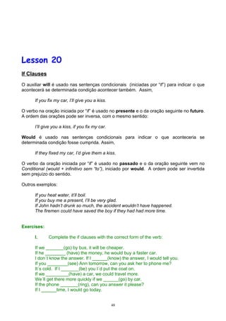 Lesson 20
If Clauses

O auxiliar will é usado nas sentenças condicionais (iniciadas por “if”) para indicar o que
acontecerá se determinada condição acontecer também. Assim,

      If you fix my car, I’ll give you a kiss.

O verbo na oração iniciada por “if” é usado no presente e o da oração seguinte no futuro.
A ordem das orações pode ser inversa, com o mesmo sentido:

      I’ll give you a kiss, if you fix my car.

Would é usado nas sentenças condicionais para indicar o que aconteceria se
determinada condição fosse cumprida. Assim,

      If they fixed my car, I’d give them a kiss.

O verbo da oração iniciada por “if” é usado no passado e o da oração seguinte vem no
Conditional (would + infinitivo sem “to”), iniciado por would. A ordem pode ser invertida
sem prejuízo do sentido.

Outros exemplos:

      If you heat water, it’ll boil.
      If you buy me a present, I’ll be very glad.
      If John hadn’t drunk so much, the accident wouldn’t have happened.
      The firemen could have saved the boy if they had had more time.


Exercises:

      I.     Complete the if clauses with the correct form of the verb:

      If we _______(go) by bus, it will be cheaper.
      If he ________ (have) the money, he would buy a faster car.
      I don´t know the answer. If I ______(know) the answer, I would tell you.
      If you ________(see) Ann tomorrow, can you ask her to phone me?
      It´s cold. If I _______(be) you I´d put the coat on.
      If we _________(have) a car, we could travel more.
      We´ll get there more quickly if we ______(go) by car.
      If the phone _______(ring), can you answer it please?
      If I ______time, I would go today.


                                                 48
 