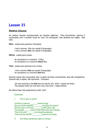 Lesson 21
Relative Clauses

As relative clauses correspondem às orações adjetivas. Para formulá-las, usamos 3
conjunções com o sentido usual do “que” em português, mas distintas em inglês. São
elas:

Who: usada para pessoas. Exemplos:

      I met a woman. She can speak 6 languages.
      I met a woman who can speak 6 languages.

Which: usada para coisas:

      An aeroplane is a machine. It flies.
      An aeroplane is a machine which flies.

That: usada para pessoas e/ou coisas:

      I met a woman that can speak 6 languages.
      An aeroplane is a machine that flies.

Quando essas três conjunções são o sujeito da frase subordinada, elas são obrigatórias.
Quando são o objeto, são opcionais. Compare:

      Jim was wearing a hat that was too big for him. (that = sujeito da frase)
      The people (who) we met were very nice (who = objeto direto)

Na última frase não poderíamos omitir “who”.

      Exercises:

      I.     Put in who or which:

      A thief is a person _______steals things.
      Do you know anybody ________can play the piano?
      Emma lives in a house _______is 500 years old.
      The people ______work in that office are very friendly.
      That is the car _______Jim bought yesterday.
      They are the women _________came to our party.

      II.    Are these sentences right or wrong?



                                            49
 