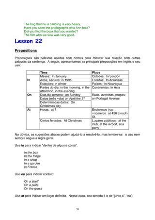 The bag that he is carrying is very heavy.
      Have you seen the photographs who Ann took?
      Did you find the book that you wanted?
      The film who we saw was very good.

Lesson 22
Prepositions

Preposições são palavras usadas com nomes para mostrar sua relação com outras
palavras da sentença. A seguir, apresentamos as principais preposições em inglês e seu
uso:

                  Time                                    Place
                  Meses: In January                       Cidades: In London
         In       Anos, séculos: in 1995                  Estados: In Arkansas
                  Estações: in winter                     Países: in Nicaragua
                  Partes do dia: in the morning, in the   Continentes: In Asia
                  afternoon, in the evening
         On       Dias da semana: on Sunday               Ruas, avenidas, praças:
                  Datas (mês +dia) on April the 3rd       on Portugal Avenue
                  Determinadas datas: On
                  Christimas day
         At       Horas: at 7                             Endereços (rua
                                                          +número): at 456 Lincoln
                                                          St.
                  Certos feriados: At Christmas           Lugares públicos: at the
                                                          club, at the airport, at a
                                                          party

Na dúvida, as sugestões abaixo podem ajudá-lo a resolvê-la, mas lembre-se: o uso nem
sempre segue a regra geral.

Use in para indicar “dentro de alguma coisa”:

      In the box
      In the fridge
      In a shop
      In a garden
      In France

Use on para indicar contato:

      On a shelf
      On a plate
      On the grass

Use at para indicar um lugar definido. Nesse caso, seu sentido é o de “junto a”, “na”:



                                             50
 