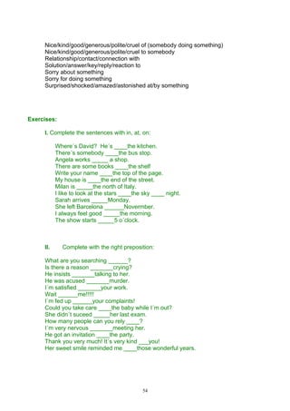 Nice/kind/good/generous/polite/cruel of (somebody doing something)
     Nice/kind/good/generous/polite/cruel to somebody
     Relationship/contact/connection with
     Solution/answer/key/reply/reaction to
     Sorry about something
     Sorry for doing something
     Surprised/shocked/amazed/astonished at/by something




Exercises:

     I. Complete the sentences with in, at, on:

           Where´s David? He´s ____the kitchen.
           There´s somebody ____the bus stop.
           Angela works _____ a shop.
           There are some books ____the shelf
           Write your name ____the top of the page.
           My house is ____the end of the street.
           Milan is _____the north of Italy.
           I like to look at the stars ____the sky ____ night.
           Sarah arrives _____Monday.
           She left Barcelona ______Novermber.
           I always feel good _____the morning.
           The show starts _____5 o´clock.



     II.     Complete with the right preposition:

     What are you searching ______?
     Is there a reason _______crying?
     He insists _______talking to her.
     He was acused _______murder.
     I´m satisfied _______your work.
     Wait ______me!!!!!
     I´m fed up ______your complaints!
     Could you take care ____the baby while I´m out?
     She didn´t suceed _____her last exam.
     How many people can you rely ____?
     I´m very nervous _______meeting her.
     He got an invitation ____the party.
     Thank you very much! It´s very kind ___you!
     Her sweet smile reminded me ____those wonderful years.




                                              54
 