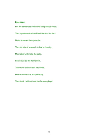Exercises:

Put the sentences below into the passive voice:


The Japanese attacked Pearl Harbour in 1941.


Nobel invented the dynamite.


They do lots of research in that university.


My mother will make the cake.


She would do the homework.


They have thrown litter into rivers.


He had written the text perfectly.


They think I will not beat the famous player.




                                       57
 