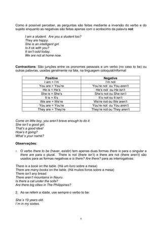 Como é possível perceber, as perguntas são feitas mediante a inversão do verbo e do
sujeito enquanto as negativas são feitas apenas com o acréscimo da palavra not:

        I am a student. Are you a student too?
        They are happy.
        She is an intelligent girl.
        Is it ok with you?
        It isn’t cold today.
        We are not at home now.


Contractions: São junções entre os pronomes pessoais e um verbo (no caso to be) ou
outras palavras, usadas geralmente na fala, na linguagem coloquial/informal:

                     Positive                                    Negative
                    I am = I’m                                    I’m not
                 You are = You’re                       You’re not ou You aren’t
                   He is = He’s                            He’s not ou He isn’t
                  She is = She’s                          She’s not ou She isn’t
                     It is = It’s                           It’s not ou It isn’t
                 We are = We’re                          We’re not ou We aren’t
                 You are = You’re                       You’re not ou You aren’t
                They are = They’re                      They’re not ou They aren’t


Come on little boy, you aren’t brave enough to do it.
She isn’t a good girl.
That’s a good idea!
How’s it going?
What´s your name?

Observações:

1.   O verbo there to be (haver, existir) tem apenas duas formas there is para o singular e
     there are para o plural. There is not (there isn’t) e there are not (there aren’t) são
     usados para as formas negativas e is there? Are there? para as interrogativas:

There is a book on the table. (Há um livro sobre a mesa)
There are many books on the table. (Há muitos livros sobre a mesa)
There isn’t any bread.
There aren’t mountains in Nauru.
Is there a cat under the sofa?
Are there big cities in The Philippines?

2. Ao se referir a idade, use sempre o verbo to be:

She´s 19 years old.
I´m in my sixties.



                                             6
 