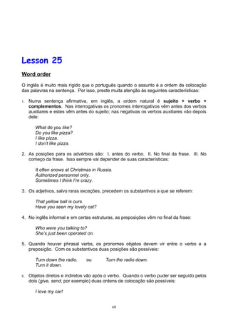 Lesson 25
Word order

O inglês é muito mais rígido que o português quando o assunto é a ordem de colocação
das palavras na sentença. Por isso, preste muita atenção às seguintes características:

1.   Numa sentença afirmativa, em inglês, a ordem natural é sujeito + verbo +
     complementos. Nas interrogativas os pronomes interrogativos vêm antes dos verbos
     auxiliares e estes vêm antes do sujeito; nas negativas os verbos auxiliares vão depois
     dele:

        What do you like?
        Do you like pizza?
        I like pizza.
        I don’t like pizza.

2. As posições para os advérbios são: I. antes do verbo. II. No final da frase. III. No
   começo da frase. Isso sempre vai depender de suas características:

        It often snows at Christmas in Russia.
        Authorized personnel only.
        Sometimes I think I’m crazy.

3. Os adjetivos, salvo raras exceções, precedem os substantivos a que se referem:

        That yellow ball is ours.
        Have you seen my lovely cat?

4. No inglês informal e em certas estruturas, as preposições vêm no final da frase:

        Who were you talking to?
        She’s just been operated on.

5. Quando houver phrasal verbs, os pronomes objetos devem vir entre o verbo e a
   preposição. Com os substantivos duas posições são possíveis:

        Turn down the radio.     ou       Turn the radio down.
        Turn it down.

6.   Objetos diretos e indiretos vão após o verbo. Quando o verbo puder ser seguido pelos
     dois (give, send, por exemplo) duas ordens de colocação são possíveis:

        I love my car!


                                             60
 