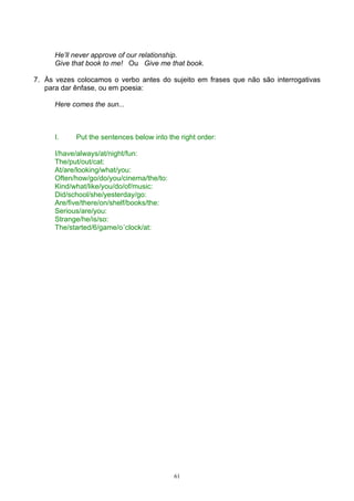 He’ll never approve of our relationship.
      Give that book to me! Ou Give me that book.

7. Às vezes colocamos o verbo antes do sujeito em frases que não são interrogativas
   para dar ênfase, ou em poesia:

      Here comes the sun...



      I.    Put the sentences below into the right order:

      I/have/always/at/night/fun:
      The/put/out/cat:
      At/are/looking/what/you:
      Often/how/go/do/you/cinema/the/to:
      Kind/what/like/you/do/of/music:
      Did/school/she/yesterday/go:
      Are/five/there/on/shelf/books/the:
      Serious/are/you:
      Strange/he/is/so:
      The/started/6/game/o´clock/at:




                                           61
 