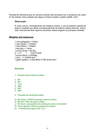 Percebe-se facilmente que os números ordinais são formados com o acréscimo do sufixo
th. No entanto, tome cuidado pois alguns números mudam a grafia: twelfth, ninth.

      Observação:

      É muito comum, principalmente nos Estados Unidos, o uso do sistema imperial de
      pesos e medidas que difere consideravelmente do sistema métrico decimal. Assim,
      caso você precise fazer alguma conversão, abaixo seguem as principais medidas:


Weights and measures

      1 inch (polegada) = 2.54cm
      1 yard (jarda) = 0.9144m
      1 mile (milha) = 1.609km
      1 foot (pé) = ± 30cm
      1 ounce (onça) = 28.35g
      C° ↔ F°        =     Tc/5=Tf-32/9
      1 pound (libra) = 0.4536kg
      1 pint ( - ) = 0.5683 dcm3
      1 gallon (galão) = 4.546 (BrE)/ 3.785 (AmE) dcm3



      Exercises:


      1. Practise these ordinal numbers:

      a)   56th
      b)   62nd
      c)   123rd
      d)   568th
      e)   891st
      f)   900th

      II. Translate the sentences below:

      a)   Ele dirijia a 120km/h quando a polícia o parou.
      b)   Ele tem 1.85m de altura e 95kg.
      c)   Por favor, você poderia me dar 2kg de carne e 2l de leite?
      d)   Tenho apenas 5 litros de gasolina no tanque.
      e)    A temperatura agora é de 12°C.




                                             63
 