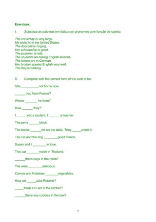 Exercices:

I.    Substitua as palavras em itálico por pronomes com função de sujeito:

The university is very large.
My sister is in the United States.
The doorbell is ringing.
Her scholarship is good.
The postman is late.
The students are taking English lessons.
The letters are in German.
Her brother speaks English very well.
The dog is barking.


II.   Complete with the correct form of the verb to be:

She __________not home now.

______ you from France?

Where _______ he from?

How ______ they?

I ______not a student. I ______ a teacher.

The pens ______black.

The books ______not on the table. They _____under it.

The cat and the dog ________good friends.

Susan and I ________in love.

This car _______made in Thailand.

______there boys in the room?

The wine ________delicious.

Carrots and Potatoes _______vegetables.

How old _____Julia Roberts?

_____there a tv set in the kitchen?

______there any cookies in the box?



                                             7
 