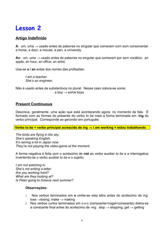 Lesson 2
Artigo Indefinido

A: um, uma → usado antes de palavras no singular que comecem com som consonantal:
a horse, a door, a mouse, a pen, a university.

An: um, uma → usado antes de palavras no singular que comecem por som vocálico: an
apple, an hour, an office, an artist.

Usa-se a / an antes dos nomes das profissões:

      I am a teacher.
      She’s an engineer.

Não é usado antes de substantivos no plural. Nesse caso coloca-se some:
                        a boy → some boys


Present Continuous

Descreve, geralmente, uma ação que está acontecendo agora, no momento da fala. É
formado com as formas do presente do verbo to be mais a forma terminada em -ing do
verbo principal. Corresponde ao gerúndio em português:

Verbo to be + verbo principal acrescido de ing → I am working = estou trabalhando

The birds are flying in the sky.
She’s speaking English.
It’s raining a lot in Japan now.
They’re not playing the video-game at the moment.

A forma negativa é feita com o acréscimo de not ao verbo auxiliar to be e a interrogativa
invertendo-se o verbo auxiliar to be e o sujeito:

I am not watching tv.
She’s not writing a letter.
Are you working hard?
What are they looking at?
Is Peter going to Greece next summer?

      Observações:

      1.  Nos verbos terminados em e omite-se esta letra antes do acréscimo de ing:
         lose →losing; make → making
      2. Nos verbos curtos terminados em c-v-c (consoante+vogal+consoante) dobra-se
         a consoante final antes do acréscimo de -ing: stop → stopping; get → getting


                                            8
 