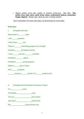 3.   Alguns verbos nunca são usados no present continuous. São eles: like,
           prefer, love, hate, want, need, know, mean, understand, believe, remember,
           forget, depend. Nesse caso, deve-se usar o simple present:

      I don’t remember his name (não estou me lembrando do nome dele)


Exercises:

I.    Complete with a/an:

Alice works in _______bank.

I ask ______question.

I don´t have ______car.

There is _______interesting program on tv tonight.

Croatia is ______European country.

I have ______hat and ________umbrella.

Football is ________game.

Football is _______amazing game.

Dallas is _____city in Texas.

He´s ______engineer.

_______mouse is ______animal. It is ______small animal.




II.   Complete with the Present Continuous Tense:

It is ____________(rain).

The babies ________________(cry)

The sun __________________(not- shine)

John and I ________________(work) hard.

We _______________(have) dinner now.



                                            9
 