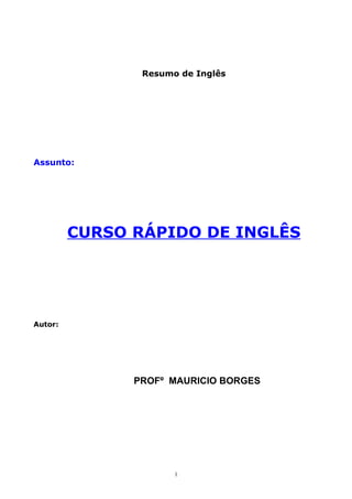 Resumo de Inglês




Assunto:




         CURSO RÁPIDO DE INGLÊS




Autor:




               PROFº MAURICIO BORGES




                      1
 