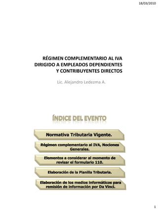 18/03/2010




   RÉGIMEN COMPLEMENTARIO AL IVA
DIRIGIDO A EMPLEADOS DEPENDIENTES
         Y CONTRIBUYENTES DIRECTOS

        Lic. Alejandro Ledezma A.




                                             1
 