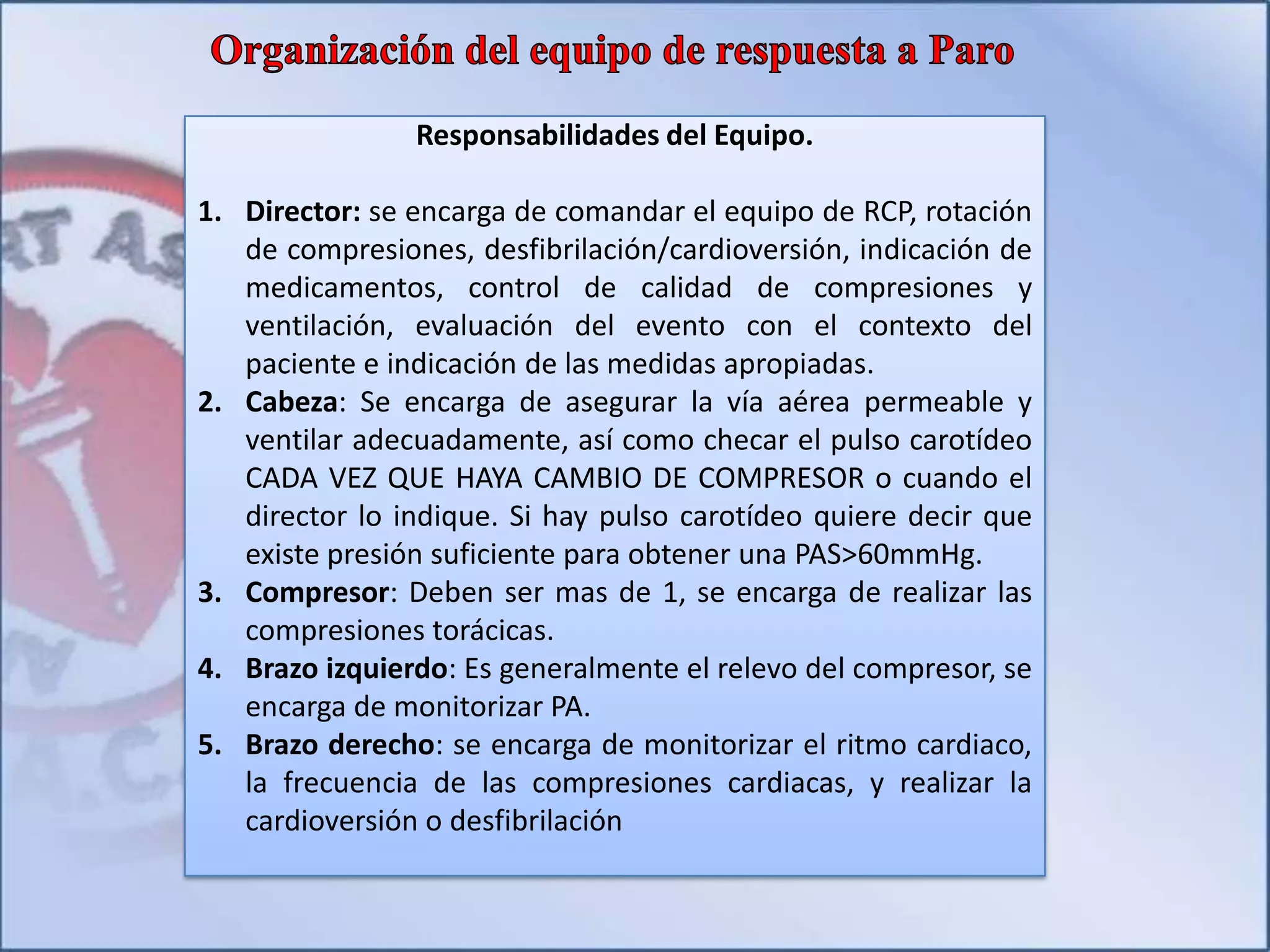 Responsabilidades del Equipo.
1. Director: se encarga de comandar el equipo de RCP, rotación
de compresiones, desfibrilación/cardioversión, indicación de
medicamentos, control de calidad de compresiones y
ventilación, evaluación del evento con el contexto del
paciente e indicación de las medidas apropiadas.
2. Cabeza: Se encarga de asegurar la vía aérea permeable y
ventilar adecuadamente, así como checar el pulso carotídeo
CADA VEZ QUE HAYA CAMBIO DE COMPRESOR o cuando el
director lo indique. Si hay pulso carotídeo quiere decir que
existe presión suficiente para obtener una PAS>60mmHg.
3. Compresor: Deben ser mas de 1, se encarga de realizar las
compresiones torácicas.
4. Brazo izquierdo: Es generalmente el relevo del compresor, se
encarga de monitorizar PA.
5. Brazo derecho: se encarga de monitorizar el ritmo cardiaco,
la frecuencia de las compresiones cardiacas, y realizar la
cardioversión o desfibrilación
 