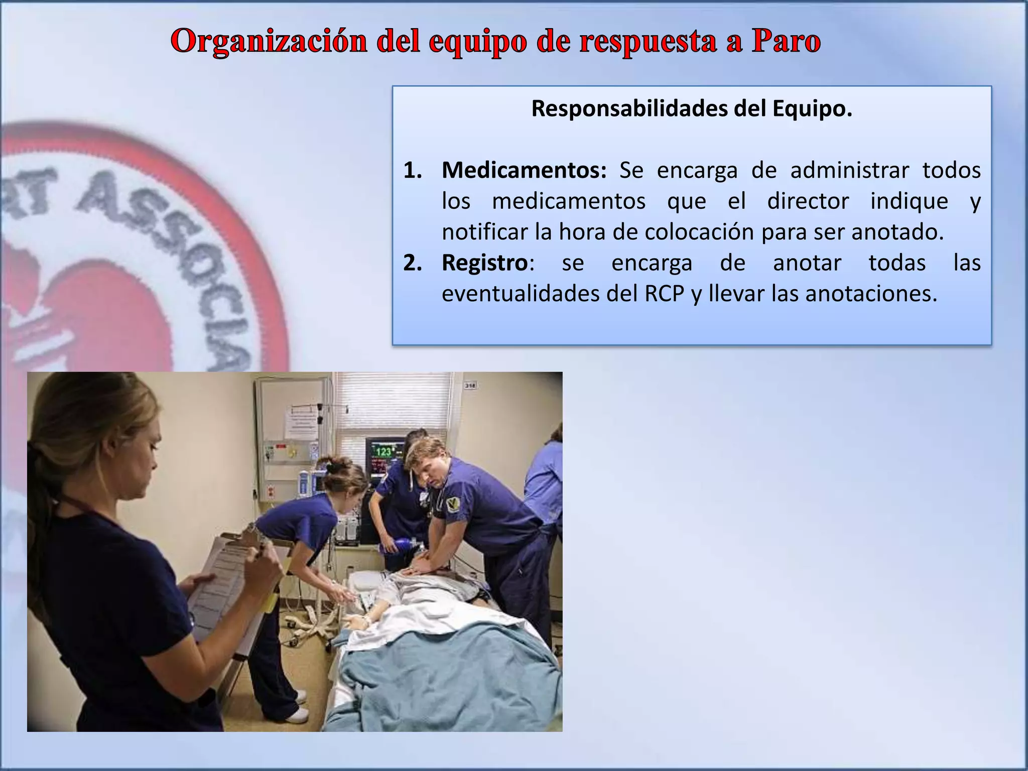 Responsabilidades del Equipo.
1. Medicamentos: Se encarga de administrar todos
los medicamentos que el director indique y
notificar la hora de colocación para ser anotado.
2. Registro: se encarga de anotar todas las
eventualidades del RCP y llevar las anotaciones.
 