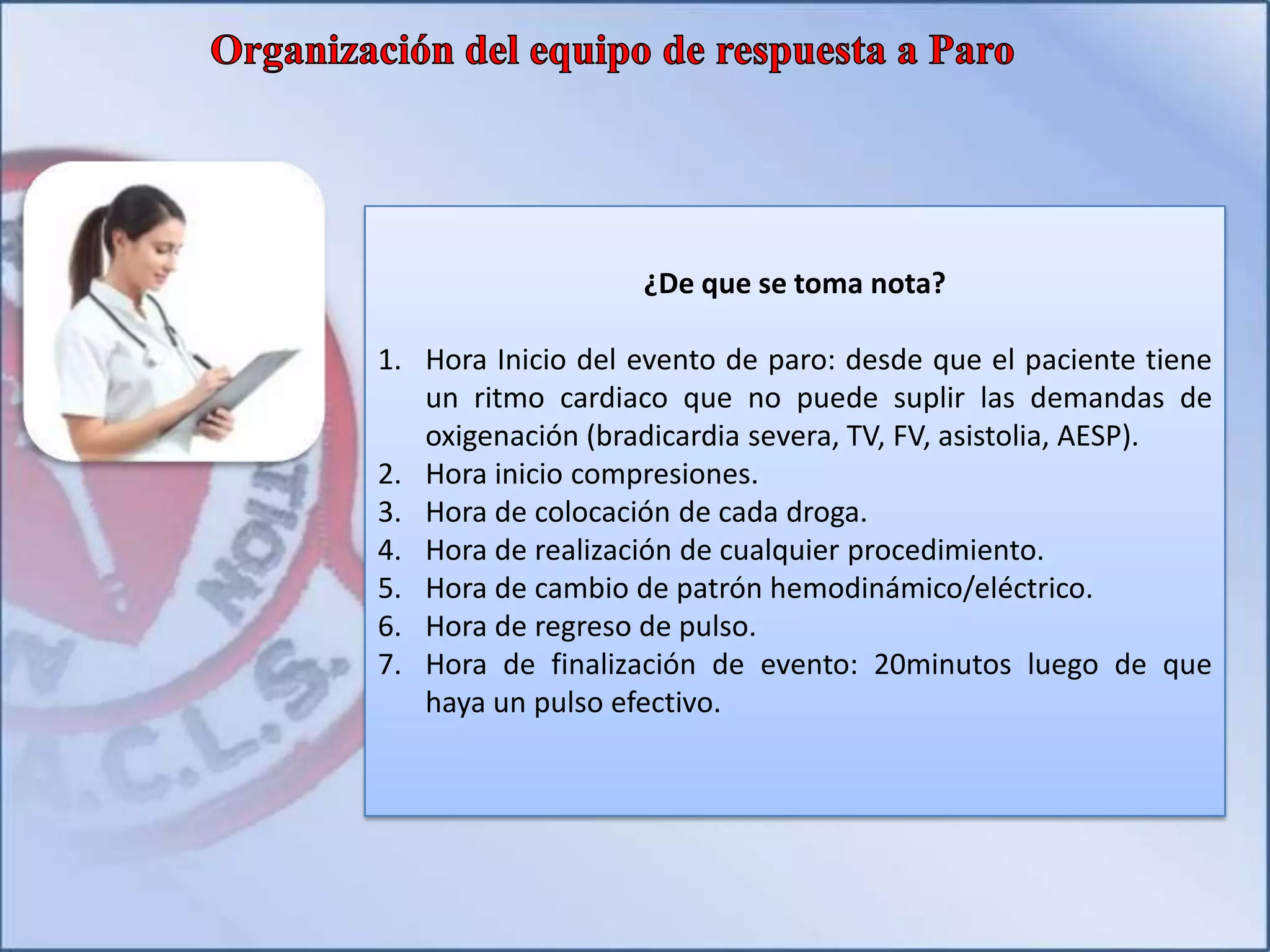 ¿De que se toma nota?
1. Hora Inicio del evento de paro: desde que el paciente tiene
un ritmo cardiaco que no puede suplir las demandas de
oxigenación (bradicardia severa, TV, FV, asistolia, AESP).
2. Hora inicio compresiones.
3. Hora de colocación de cada droga.
4. Hora de realización de cualquier procedimiento.
5. Hora de cambio de patrón hemodinámico/eléctrico.
6. Hora de regreso de pulso.
7. Hora de finalización de evento: 20minutos luego de que
haya un pulso efectivo.
 