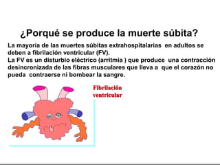 Fibrilación
ventricular
¿Porqué se produce la muerte súbita?
La mayoría de las muertes súbitas extrahospitalarias en adultos se
deben a fibrilación ventricular (FV).
La FV es un disturbio eléctrico (arritmia ) que produce una contracción
desincronizada de las fibras musculares que lleva a que el corazón no
pueda contraerse ni bombear la sangre.
 