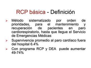 RCP básica - Definición
 Método sistematizado por orden de
prioridades, para el mantenimiento y
recuperación de pacientes en paro
cardiorespiratorio, hasta que llegue el Servicio
de Emergencias Médicas
 Supervivencia promedio al paro cardíaco fuera
del hospital 6.4%
 Con programa RCP y DEA puede aumentar
49-74%
 