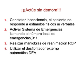 ¡¡¡Actúe sin demora!!!
1. Constatar inconciencia, el paciente no
responde a estímulos físicos ni verbales
2. Activar Sistema de Emergencias,
llamando al número local de
emergencias,911.
3. Realizar maniobras de reanimación RCP
4. Utilizar el desfibrilador externo
automático DEA
 