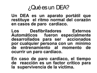 ¿Quéesun DEA?
Un DEA es un aparato portátil que
restituye el ritmo normal del corazón
en casos de paro cardíaco.
Los Desfibriladores Externos
Automáticos fueron especialmente
desarrollados para ser accionados
por cualquier persona con un mínimo
de entrenamiento al momento de
ocurrir un paro cardíaco.
En caso de paro cardíaco, el tiempo
de reacción es un factor crítico para
la supervivencia de la víctima.
 