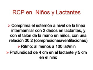 RCP en Niños y Lactantes
 Comprima el esternón a nivel de la línea
intermamilar con 2 dedos en lactantes, y
con el talón de la mano en niños, con una
relación 30:2 (compresiones/ventilaciones)
 Ritmo: al menos a 100 lat/min
 Profundidad de 4 cm en el lactante y 5 cm
en el niño
 