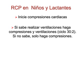 RCP en Niños y Lactantes
 Inicie compresiones cardiacas
 Si sabe realizar ventilaciones haga
compresiones y ventilaciones (ciclo 30:2).
Si no sabe, solo haga compresiones.
 