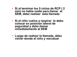 • Si al terminar los 5 ciclos de RCP ( 2
min) no había nadie para llamar al
SEM, debo realizar esta llamada
• Si el niño vuelve a respirar lo debo
colocar en posición lateral de
seguridad y debo llamar
inmediatamente al SEM
• Luego de realizar la llamada, debo
volver donde el niño y reevaluar
 