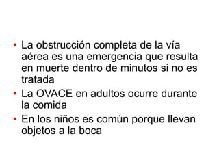 • La obstrucción completa de la vía
aérea es una emergencia que resulta
en muerte dentro de minutos si no es
tratada
• La OVACE en adultos ocurre durante
la comida
• En los niños es común porque llevan
objetos a la boca
 