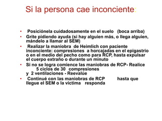 Si la persona cae inconciente:
• Posiciónela cuidadosamente en el suelo (boca arriba)
• Grite pidiendo ayuda (si hay alguien más, o llega alguien,
mándelo a llamar al SEM)
• Realizar la maniobra de Heimlich con paciente
inconciente: compresiones a horcajadas en el epigastrio
o en el medio del pecho como para RCP, hasta expulsar
el cuerpo extraño o durante un minuto
• Si no se logra comience las maniobras de RCP- Realice
5 ciclos de 30 compresiones
y 2 ventilaciones - Reevalúe
• Continué con las maniobras de RCP hasta que
llegue el SEM o la victima responda
 