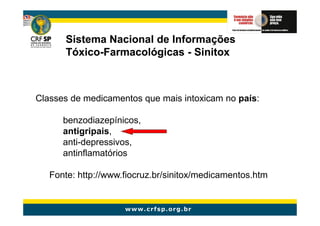 Sistema Nacional de Informações
      Tóxico-
      Tóxico-Farmacológicas - Sinitox



Classes de medicamentos que mais intoxicam no país:

      benzodiazepínicos,
      antigripais,
      anti-depressivos,
      antinflamatórios

   Fonte: http://www.fiocruz.br/sinitox/medicamentos.htm
 