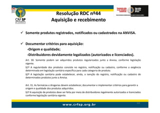 Resolução RDC nº44
                       Aquisição e recebimento

Somente produtos registrados, notificados ou cadastrados na ANVISA.

Documentar critérios para aquisição:
 -Origem e qualidade;
 -Distribuidores devidamente legalizados (autorizados e licenciados).
Art. 30. Somente podem ser adquiridos produtos regularizados junto a Anvisa, conforme legislação
vigente.
§1º A regularidade dos produtos consiste no registro, notificação ou cadastro, conforme a exigência
determinada em legislação sanitária específica para cada categoria de produto.
§2º A legislação sanitária pode estabelecer, ainda, a isenção do registro, notificação ou cadastro de
determinados produtos junto a Anvisa.

Art. 31. As farmácias e drogarias devem estabelecer, documentar e implementar critérios para garantir a
origem e qualidade dos produtos adquiridos.
§1º A aquisição de produtos deve ser feita por meio de distribuidores legalmente autorizados e licenciados
conforme legislação sanitária vigente.

                                                                                                      102
 