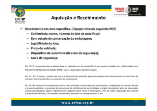 Aquisição e Recebimento

Recebimento em área específica. ( Equipe treinada seguindo POP)
 – Conferência: nome, número de lote da nota fiscal;
 – Bom estado de conservação da embalagem;
 – Legibilidade do lote;
 – Prazo de validade;
 – Dispositivo de autenticidade (selo de segurança);
 – Lacre de segurança.

Art. 32. O recebimento dos produtos deve ser realizado em área específica e por pessoa treinada e em conformidade com
Procedimento Operacional Padrão (POP) e com as disposições desta Resolução.

Art. 31 - §2º O nome, o número do lote e o fabricante dos produtos adquiridos devem estar discriminados na nota fiscal de
compra e serem conferidos no momento do recebimento.

Art. 34. No momento do recebimento deverá ser verificado o bom estado de conservação, a legibilidade do número de lote
e prazo de validade e a presença de mecanismo de conferência da autenticidade e origem do produto, além de observadas
outras especificidades legais e regulamentares vigentes sobre rótulo e embalagem, a fim de evitar a exposição dos usuários
a produtos falsificados, corrompidos, adulterados, alterados ou impróprios para o uso.


                                                                                                                     103
 