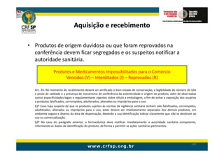 Aquisição e recebimento

• Produtos de origem duvidosa ou que foram reprovados na
  conferência devem ficar segregados e os suspeitos notificar a
  autoridade sanitária.

                Produtos e Medicamentos Impossibilitados para o Comércio
                      Vencidos (V) – Interditados (I) – Reprovados (R)

  Art. 34. No momento do recebimento deverá ser verificado o bom estado de conservação, a legibilidade do número de lote
  e prazo de validade e a presença de mecanismo de conferência da autenticidade e origem do produto, além de observadas
  outras especificidades legais e regulamentares vigentes sobre rótulo e embalagem, a fim de evitar a exposição dos usuários
  a produtos falsificados, corrompidos, adulterados, alterados ou impróprios para o uso.
  §1º Caso haja suspeita de que os produtos sujeitos às normas de vigilância sanitária tenham sido falsificados, corrompidos,
  adulterados, alterados ou impróprios para o uso, estes devem ser imediatamente separados dos demais produtos, em
  ambiente seguro e diverso da área de dispensação, devendo a sua identificação indicar claramente que não se destinam ao
  uso ou comercialização.
  §2º No caso do parágrafo anterior, o farmacêutico deve notificar imediatamente a autoridade sanitária competente,
  informando os dados de identificação do produto, de forma a permitir as ações sanitárias pertinentes.




                                                                                                                         104
 