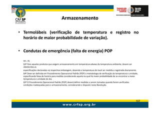 Armazenamento

• Termolábeis (verificação de temperatura e registro no
  horário de maior probabilidade de variação).

• Condutas de emergência (falta de energia) POP

  Art. 35.
  §3º Para aqueles produtos que exigem armazenamento em temperatura abaixo da temperatura ambiente, devem ser
  obedecidas as
  especificações declaradas na respectiva embalagem, devendo a temperatura do local ser medida e registrada diariamente.
  §4º Deve ser definida em Procedimento Operacional Padrão (POP) a metodologia de verificação da temperatura e umidade,
  especificando faixa de horário para medida considerando aquela na qual há maior probabilidade de se encontrar a maior
  temperatura e umidade do dia.
  §5º O Procedimento Operacional Padrão (POP) deverá definir medidas a serem tomadas quando forem verificadas
  condições inadequadas para o armazenamento, considerando o disposto nesta Resolução.




                                                                                                                     107
 