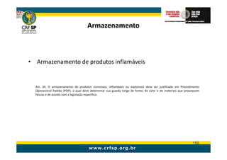 Armazenamento



• Armazenamento de produtos inflamáveis


  Art. 39. O armazenamento de produtos corrosivos, inflamáveis ou explosivos deve ser justificado em Procedimento
  Operacional Padrão (POP), o qual deve determinar sua guarda longe de fontes de calor e de materiais que provoquem
  faíscas e de acordo com a legislação específica.




                                                                                                              110
 