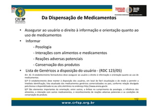 Da Dispensação de Medicamentos

• Assegurar ao usuário o direito à informação e orientação quanto ao
  uso de medicamentos
• Informar
       - Posologia
       - Interações com alimentos e medicamentos
       - Reações adversas potenciais
       - Conservação dos produtos
• Lista de Genéricos a disposição do usuário - (RDC 123/05)
  Art. 42. O estabelecimento farmacêutico deve assegurar ao usuário o direito à informação e orientação quanto ao uso de
  medicamentos.
  §1º O estabelecimento deve manter à disposição dos usuários, em local de fácil visualização e de modo a permitir a
  imediata identificação, lista atualizada dos medicamentos genéricos comercializados no país, conforme relação divulgada
  pela Anvisa e disponibilizada no seu sítio eletrônico no endereço http://www.anvisa.gov.br.
  §2º São elementos importantes da orientação, entre outros, a ênfase no cumprimento da posologia, a influência dos
  alimentos, a interação com outros medicamentos, o reconhecimento de reações adversas potenciais e as condições de
  conservação do produto.

                                                                                                                    112
 