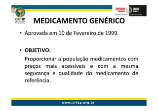 MEDICAMENTO GENÉRICO
• Aprovada em 10 de Fevereiro de 1999.

• OBJETIVO:
  Proporcionar a população medicamentos com
  preços mais acessíveis e com a mesma
  segurança e qualidade do medicamento de
  referência.
 