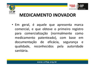 MEDICAMENTO INOVADOR
• Em geral, é aquele que apresenta marca
  comercial, e que obteve o primeiro registro
  para comercialização (normalmente como
  medicamento patenteado), com base em
  documentação de eficácia, segurança e
  qualidade, reconhecidos pela autoridade
  sanitária.
 