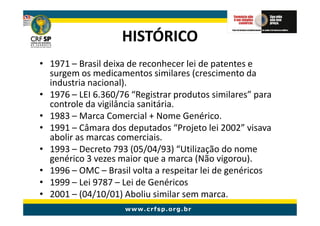 HISTÓRICO
• 1971 – Brasil deixa de reconhecer lei de patentes e
  surgem os medicamentos similares (crescimento da
  industria nacional).
• 1976 – LEI 6.360/76 “Registrar produtos similares” para
  controle da vigilância sanitária.
• 1983 – Marca Comercial + Nome Genérico.
• 1991 – Câmara dos deputados “Projeto lei 2002” visava
  abolir as marcas comerciais.
• 1993 – Decreto 793 (05/04/93) “Utilização do nome
  genérico 3 vezes maior que a marca (Não vigorou).
• 1996 – OMC – Brasil volta a respeitar lei de genéricos
• 1999 – Lei 9787 – Lei de Genéricos
• 2001 – (04/10/01) Aboliu similar sem marca.
 