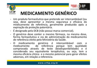 MEDICAMENTO GENÉRICO
- Um produto farmacêutico que pretende ser intercambiável (ou
  seja, deve apresentar a mesma segurança e eficácia do
  medicamento de referência, geralmente produzido após a
  expiração da proteção patentária.
- É designado pela DCB (não possui marca comercial).
- O genérico deve conter o mesmo fármaco, na mesma dose,
  forma farmacêutica e via de administração do medicamento
  de referência eleito pelo Ministério da Saúde.
- O medicamento genérico é intercambiável com o
  medicamento         de referência porque tem qualidade
  comprovada através de teste (biodisponibilidade) e é
  considerado seu equivalente terapêutico, ou seja, tem a
  mesma eficácia clínica e o mesmo potencial para gerar efeitos
  adversos, em relação a referencia.
 