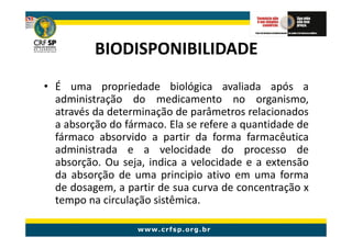 BIODISPONIBILIDADE
• É uma propriedade biológica avaliada após a
  administração do medicamento no organismo,
  através da determinação de parâmetros relacionados
  a absorção do fármaco. Ela se refere a quantidade de
  fármaco absorvido a partir da forma farmacêutica
  administrada e a velocidade do processo de
  absorção. Ou seja, indica a velocidade e a extensão
  da absorção de uma principio ativo em uma forma
  de dosagem, a partir de sua curva de concentração x
  tempo na circulação sistêmica.
 