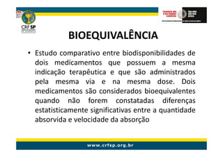 BIOEQUIVALÊNCIA
• Estudo comparativo entre biodisponibilidades de
  dois medicamentos que possuem a mesma
  indicação terapêutica e que são administrados
  pela mesma via e na mesma dose. Dois
  medicamentos são considerados bioequivalentes
  quando não forem constatadas diferenças
  estatisticamente significativas entre a quantidade
  absorvida e velocidade da absorção
 