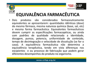 EQUIVALÊNCIA FARMACÊUTICA
• Dois produtos são considerados farmaceuticamente
  equivalentes se apresentarem: quantidades idênticas (dose)
  do mesmo fármaco, mesma natureza química (base, sal, etc)
  e mesma forma farmacêutica. Equivalentes farmacêuticos
  devem cumprir as especificações farmacopéicas, ou ainda
  com padrões de qualidade relacionada a identidade,
  dosagem, pureza, potencia, uniformidade de conteúdo,
  tempo de desintegração e velocidade de dissolução (se for o
  caso). A equivalência farmacêutica não determina a
  equivalência terapêutica, tendo em vista diferenças nos
  excipientes e ou processo de fabricação que podem gerar
  diferentes desempenhos do produto no organismo.
 