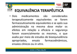 EQUIVALÊNCIA TERAPÊUTICA
• Dois medicamentos são considerados
  terapeuticamente equivalentes se forem
  farmaceuticamente equivalentes e se após sua
  administração na mesma dose molar os
  efeitos em relação a eficácia e segurança
  forem essencialmente os mesmos, o que
  avalia por meio de estudos de bioequivalência
  apropriados,      ensaio      farmacodinâmicos,
  ensaios clínicos ou in vitro.
 
